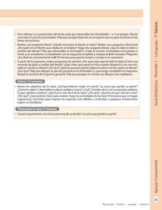 65
GuíaDidáctica-Período1-Lenguaje-1°básicoApoyoCompartido
Plan de clase - Período 1 - Lenguaje - 1º Básico
•	 Para reforzar su comprensión del texto, pida que desarrollen las Actividades 1 a 3 en parejas. Revise
con todo el curso las actividades. Pida que pongan atención en el espacio que ocupan las letras en las
líneas de escritura.
•	 Realice una pregunta literal: ¿Dónde encontró el diente el ratón? Realice una pregunta inferencial:
¿De quién era el diente que estaba en el velador? Haga otra pregunta literal: ¿Qué le dejó el ratón a
cambio del diente? Pida que desarrollen la Actividad 4. Copie la oración incompleta en la pizarra e
invite a un estudiante a completarla. Lea la respuesta completa y marque la d de moneda. Pregunte:
¿Escribieron correctamente la d? Dé tiempo para que la revisen y corrijan si es necesario.
•	 A partir de la respuesta, realice preguntas de opinión: ¿Por qué creen que el ratón le dejó al niño una
moneda de plata a cambio del diente? ¿Qué creen que pensó el niño cuando despertó y vio una mo-
neda en vez de su diente? ¿Por qué? ¿Qué les gustaría que les dejara el ratón si se les cayera un diente?
¿Por qué? Pida que dibujen lo que les gustaría en la Actividad 5 y que luego completen la respuesta.
Apoye la escritura de lo que les gustaría. Pida que pongan en común sus dibujos y los expliquen.
Cierre (15 minutos)
•	 Revise los objetivos de la clase: ¿Comprendieron mejor el cuento “La ostra que perdió su perla”?
¿Cómo lo saben? ¿Aprendieron alguna palabra nueva? ¿Cuál? ¿Pueden decir con sus propias palabras
lo que significa sustituir? ¿Qué fue lo más fácil de la clase? ¿Por qué? ¿Qué fue lo que más les costó?
¿Por qué? ¿Qué podrían hacer para realizar mejor las actividades de la clase? Intencione que se hagan
sugerencias concretas para mejorar los aspectos más débiles y motívelos a apoyarse mutuamente
según sus fortalezas.
Tarea para la casa (5 minutos)
•	 Contar nuevamente a la misma persona de su familia“La ostra que perdió su perla”.
 