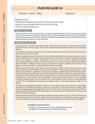 66
GuíaDidáctica-Período1-Lenguaje-1°básicoApoyoCompartido
Plan de clase - Período 1 - Lenguaje - 1º Básico
PLAN DE CLASE 24
Objetivo de la clase:
•	 Profundizar la comprensión del cuento“La ostra que perdió su perla”.
•	 Reconocer y escribir palabras que se escriben con la letra d.
•	 Conocer y utilizar la palabra roer.
Inicio (15 minutos)
•	 Socialice la tarea y active conocimientos: ¿A quién le contaron el cuento? ¿Fue la misma persona a la
que se lo contaron la vez anterior? ¿Qué les dijo? ¿Cómo encuentran que les resultó? ¿Lo contaron
mejor que la vez anterior? ¿Por qué? Comenten y destaque la importancia de comprender bien lo que
leen para poder comunicarlo a otras personas.
Desarrollo (55 minutos)
•	 Invite a escuchar el texto nuevamente. Luego, invite a leer todos juntos en voz alta mientras usted
modela la lectura. Pida que sigan el texto con su dedo índice marcando la dirección de izquierda a
derecha.
•	 En esta clase se sentirán más seguros como lectores. Pregunte: ¿Les gustó leer? ¿Por qué? ¿Creen que
leen mejor que antes? ¿Por qué?
•	 Realice una pregunta que les permita inferir el sentido global del texto: ¿De qué se trata el cuento?
¿Cómo saben que es un cuento? Pida que desarrollen la Actividad 1 y revisen. Pregunte: ¿Qué pasó
primero? ¿Y después? ¿Y luego? ¿Y finalmente? Comenten la importancia de ordenar la secuencia
de un cuento para luego contarlo. Pida que, en parejas, se cuenten la historia a partir de los dibujos
de la Actividad 1. Comenten. Busque que, junto con observar aspectos gráficos como la silueta y los
dibujos, recuerden también que se trata de una historia inventada.
•	 Realice preguntas literales: ¿Qué objeto encontró primero el ratón? ¿Cómo era? ¿Por qué no servía
para sustituir a la perla? Realicen en conjunto la Actividad 2, de modo que puedan reforzar su com-
prensión, desarrollar su capacidad para caracterizar objetos y reforzar destrezas relacionadas con la
escritura de la letra d y de palabras que ya han trabajado en la lectura. Realice una pregunta inferen-
cial: ¿Cómo se dio cuenta el ratón de que el botón no era muy duro? A partir de la respuesta, trabaje
la palabra roer: ¿Qué significa “roer con facilidad”? Espere que piensen y organicen sus respuestas.
Luego, lea toda la oración“roer con facilidad con sus dientecillos”. ¿Qué será roer si es algo que hace
el ratón con sus dientecillos? Concluyan que significa cortar o ir sacando pedacitos a algo con los
dientes.
•	 Continúe con las preguntas literales en relación con los objetos que encontró el ratón: ¿Qué objeto
encontró el ratón después del botón? ¿Cómo era? ¿Por qué no servía para sustituir a la perla? ¿Qué
objeto encontró después de la piedrecita? ¿Cómo era? ¿Por qué no servía para sustituir a la perla? Pida
que desarrollen individualmente las Actividades 3 y 4. Haga notar que la caracterización corresponde
a la ilustración que marcaron.
•	 Realice preguntas de opinión: ¿Qué objeto le habrían llevado ustedes a la ostra? ¿Por qué? Anote en la
pizarra las respuestas. Por votación, seleccionen el mejor objeto para reemplazar a la perla y escriban
sus características en la pizarra siguiendo el modelo utilizado para caracterizar a los otros objetos.
Período 1: marzo - mayo Semana 6
Actividades complementarias:
•	 Trabajen en el Cuaderno de escritura actividades que les permi-
tan reforzar el reconocimiento y escritura de la letra d.
 