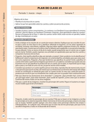 68
GuíaDidáctica-Período1-Lenguaje-1°básicoApoyoCompartido
Plan de clase - Período 1 - Lenguaje - 1º Básico
PLAN DE CLASE 25
Objetivo de la clase:
•	 Planificar la escritura de un cuento.
•	 Aplicar lo que han aprendido sobre los cuentos y sobre secuencia de acciones.
Inicio (15 minutos)
•	 Socialice la tarea y active conocimientos: ¿Le contaron a sus familiares lo que aprendieron la semana
anterior? ¿Qué les dijeron sus familiares? Comenten. Pregunte: ¿Qué aprendieron sobre los cuentos?
Revisen el esquema de la Clase 21 sobre los cuentos: tienen título; están escritos en párrafos; hablan
de algo inventado por un autor.
Desarrollo (55 minutos)
•	 Invite a trabajar en la creación de un cuento de manera colectiva. Explique que van a escribir el cuen-
to paso a paso: en esta clase lo van a planificar utilizando el esquema y en las clases siguientes lo
escribirán, revisarán, reescribirán y editarán. Diga que editar significa organizar el texto y los dibujos
para leerlo mejor. Cuente que en la última clase lo editarán para regalárselo a una persona importan-
te para ellos(as). Como se acerca el día de la madre, puede proponerles que el cuento sea su regalo
para la mamá. También, puede organizar una actividad con apoderados para que lean los cuentos y
compartan el proceso de escritura.
•	 Pregunte: ¿Qué significa planificar algo, por ejemplo, un paseo? ¿Qué sucedería si no lo planificamos?
Reflexionen sobre la importancia de organizar con anterioridad las actividades para que estas resul-
ten como esperamos. Pregunte: ¿Para qué tendremos que planificar el cuento? Invite a planificar el
cuento entre todos a partir de las imágenes que tienen en su Cuaderno. Considere que quizás esta sea
la primera vez en que planifican la producción de un cuento, por lo tanto, es importante que lo haga
paso a paso y con todo el curso a la vez, ya que les servirá como modelo.
•	 Considere que producir un cuento significa pensar en las ideas, reproducirlas de manera oral y recurrir
a otra persona para que lo escriba, de manera que sus limitaciones en términos del manejo del código
escrito no constituyan un obstáculo para crear un cuento escrito. En este caso, usted será quien re-
produzca por escrito lo que sus estudiantes han creado, pero aún no pueden hacer autónomamente.
•	 Pida que observen las ilustraciones de la Actividad 1 y pregunte: ¿Qué animales hay? ¿Cómo son?
¿En qué lugar están? ¿Qué están haciendo? ¿Qué sucede de repente? ¿Cómo creen que se sienten?
Continúe del mismo modo con las otras imágenes.
•	 Pida que, a partir de las imágenes, inventen los personajes del cuento. Pegue en la pizarra un esque-
ma de modelo igual al de la Actividad 2:
Personajes Nombres
Perro Por ejemplo: Duque
Oveja que se escapa Por ejemplo: Chipi
Otras ovejas Por ejemplo: ovejas
Pregunte: ¿Cuáles serán los personajes de sus cuentos? Pida que se basen en las imágenes y escriba
los personajes en la columna izquierda. Deben mencionar al menos dos personajes, el perro y la oveja
que se escapa. También pueden agregar a las otras ovejas como personaje colectivo (las ovejas) o
individualizarlas. En cualquier caso, intencione que no sean más de tres personajes, para que no les
sea difícil integrarlos a todos en el desarrollo de la historia.
Período 1: marzo - mayo Semana 7
 
