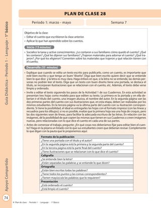 74
GuíaDidáctica-Período1-Lenguaje-1°básicoApoyoCompartido
Plan de clase - Período 1 - Lenguaje - 1º Básico
PLAN DE CLASE 28
Objetivo de la clase:
•	 Editar el cuento que escribieron la clase anterior.
•	 Aplicar lo que han aprendido sobre los cuentos.
Inicio (15 minutos)
•	 Socialice la tarea y active conocimientos: ¿Le contaron a sus familiares cómo quedó el cuento? ¿Qué
les contaron? ¿Qué les dijeron sus familiares? ¿Trajeron materiales para adornar el cuento? ¿Qué tra-
jeron? ¿Por qué los eligieron? Comenten sobre los materiales que trajeron y qué relación tienen con
el cuento.
Desarrollo (55 minutos)
•	 Explique que cuando se edita un texto escrito para publicarlo, como un cuento, es importante que
esté bien escrito y que tenga un buen “diseño”. Diga que bien escrito quiere decir que se entiende
bien lo que dice y la letra es muy clara. Haga énfasis en que, si la letra no se entiende, las demás per-
sonas no podrán leer el texto. Diga que un texto con buen diseño tiene una portada, se destaca el
título, se incorporan ilustraciones que se relacionan con el cuento, etc. Además, el texto debe verse
limpio y ordenado.
•	 Invite a editar el texto siguiendo los pasos de la Actividad 1 de sus Cuadernos. En esta actividad se
presentan tres hojas como modelo para que editen su texto. La primera es la portada y en ella de-
berían ir el título del cuento, una imagen alusiva, el nombre del autor. En la segunda página van las
dos primeras partes del cuento con sus ilustraciones que, en esta etapa, deben ser realizadas por los
mismos estudiantes. En la tercera página va la última parte del cuento con su ilustración correspon-
diente. Si tiene la posibilidad, el ideal es entregarles las hojas con el formato impreso (con las líneas y
recuadros para los dibujos); si no es posible, evalúe que la primera hoja sea una hoja de croquis, pero
las dos siguientes sean de líneas, para facilitar la adecuada escritura de las letras. En relación con las
imágenes, dé la posibilidad de que copien las mismas que tienen en sus Cuadernos o creen imágenes
nuevas, pero relacionadas con lo que dice el cuento en cada una de sus partes.
•	 Antes de comenzar el trabajo, pregunte: ¿En qué cosas nos deberíamos fijar para editar bien el cuen-
to? Haga en la pizarra un listado con lo que sus estudiantes creen que deberían revisar. Complemente
lo que digan con la pauta que le proponemos aquí:
Formato de la publicación
¿Tiene una portada con el título y el autor?
¿En la segunda página está la primera y la segunda parte del cuento?
¿En la tercera página está la parte final del cuento?
¿Tiene ilustraciones que se relacionan con lo que dice el cuento?
Caligrafía
¿Se entiende bien la letra?
¿Están separadas las palabras y se entiende lo que dicen?
Ortografía
¿Están bien escritas todas las palabras?
¿Tiene todos los puntos y las comas correspondientes?
¿Tienen mayúscula las palabras que lo requieren?
Presentación
¿Está ordenado el cuento?
¿Está limpio el cuento?
Período 1: marzo - mayo Semana 7
 