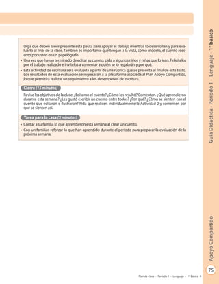 75
GuíaDidáctica-Período1-Lenguaje-1°básicoApoyoCompartido
Plan de clase - Período 1 - Lenguaje - 1º Básico
Diga que deben tener presente esta pauta para apoyar el trabajo mientras lo desarrollan y para eva-
luarlo al final de la clase. También es importante que tengan a la vista, como modelo, el cuento rees-
crito por usted en un papelógrafo.
•	 Una vez que hayan terminado de editar su cuento, pida a algunos niños y niñas que lo lean. Felicítelos
por el trabajo realizado e invítelos a comentar a quién se lo regalarán y por qué.
•	 Esta actividad de escritura será evaluada a partir de una rúbrica que se presenta al final de este texto.
Los resultados de esta evaluación se ingresarán a la plataforma asociada al Plan Apoyo Compartido,
lo que permitirá realizar un seguimiento a los desempeños de escritura.
Cierre (15 minutos)
Revise los objetivos de la clase: ¿Editaron el cuento? ¿Cómo les resultó? Comenten. ¿Qué aprendieron
durante esta semana? ¿Les gustó escribir un cuento entre todos? ¿Por qué? ¿Cómo se sienten con el
cuento que editaron e ilustraron? Pida que realicen individualmente la Actividad 2 y comenten por
qué se sienten así.
Tarea para la casa (5 minutos)
•	 Contar a su familia lo que aprendieron esta semana al crear un cuento.
•	 Con un familiar, reforzar lo que han aprendido durante el período para preparar la evaluación de la
próxima semana.
 