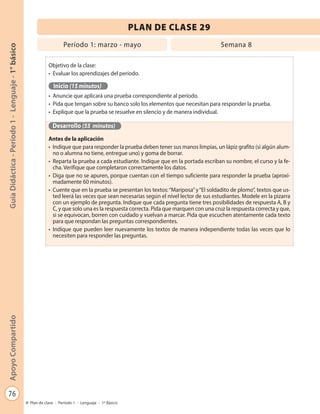 76
GuíaDidáctica-Período1-Lenguaje-1°básicoApoyoCompartido
Plan de clase - Período 1 - Lenguaje - 1º Básico
PLAN DE CLASE 29
Objetivo de la clase:
•	 Evaluar los aprendizajes del período.
Inicio (15 minutos)
•	 Anuncie que aplicará una prueba correspondiente al período.
•	 Pida que tengan sobre su banco solo los elementos que necesitan para responder la prueba.
•	 Explique que la prueba se resuelve en silencio y de manera individual.
Desarrollo (55 minutos)
Antes de la aplicación
•	 Indique que para responder la prueba deben tener sus manos limpias, un lápiz grafito (si algún alum-
no o alumna no tiene, entregue uno) y goma de borrar.
•	 Reparta la prueba a cada estudiante. Indique que en la portada escriban su nombre, el curso y la fe-
cha. Verifique que completaron correctamente los datos.
•	 Diga que no se apuren, porque cuentan con el tiempo suficiente para responder la prueba (aproxi-
madamente 60 minutos).
•	 Cuente que en la prueba se presentan los textos:“Mariposa”y“El soldadito de plomo”, textos que us-
ted leerá las veces que sean necesarias según el nivel lector de sus estudiantes. Modele en la pizarra
con un ejemplo de pregunta. Indique que cada pregunta tiene tres posibilidades de respuesta A, B y
C, y que solo una es la respuesta correcta. Pida que marquen con una cruz la respuesta correcta y que,
si se equivocan, borren con cuidado y vuelvan a marcar. Pida que escuchen atentamente cada texto
para que respondan las preguntas correspondientes.
•	 Indique que pueden leer nuevamente los textos de manera independiente todas las veces que lo
necesiten para responder las preguntas.
Período 1: marzo - mayo Semana 8
 