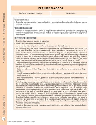 78
GuíaDidáctica-Período1-Lenguaje-1°básicoApoyoCompartido
Plan de clase - Período 1 - Lenguaje - 1º Básico
PLAN DE CLASE 30
Objetivo de la clase:
•	 Desarrollar la metacognición a través del análisis y comentario de la prueba del período para avanzar
en los aprendizajes.
Inicio (15 minutos)
•	 Entregue su prueba a cada niña y niño. El propósito de la actividad es que discutan sus respuestas y
comenten sus aciertos y errores; por este motivo, es necesario que usted haya revisado las pruebas
previamente.
Desarrollo (55 minutos)
•	 Organice al curso para la revisión de la prueba.
•	 Reparta las pruebas de manera individual.
•	 Lea en voz alta el texto 1, mientras niños y niñas siguen en silencio la lectura.
•	 Lea los ítems y pregunte cómo contestaron las preguntas. Dé la palabra a distintos estudiantes, pida
a cada uno que verbalice su respuesta y explique con sus palabras por qué la eligió como correcta.
•	 Aclare significados de palabras que aún no se entiendan. Pregunte por el significado de expresiones
tales como candil. Lea nuevamente los párrafos donde aparece la palabra mencionada y trate de que
infieran su significado a partir del contexto en que se encuentra en el texto, por ejemplo: ¿Qué es un
candil si puede dar luz? Pida que reconozcan el candil en las ilustraciones de la pregunta tres y pre-
gunte: ¿Cómo se imaginará la mariposa el poeta si piensa que es como la luz de un candil?
•	 Complemente las explicaciones y precise las claves de respuestas correctas. Si es pertinente, pida que
subrayen la(s) línea(s) del texto en que aparece la información que permite responder las preguntas.
Por ejemplo, puede:
- Pedir que subrayen el título del poema y lo comparen con la alternativa que marcaron en la pre-
gunta 1.
- Leer el cuarto verso y el undécimo verso, pedir que los subrayen y comprueben la respuesta correc-
ta a la pregunta 4.
- Leer los versos octavo y noveno, pedir que los subrayen y comprueben la respuesta correcta a la
pregunta 5.
•	 Tanto las preguntas de respuesta explícita como las preguntas de inferencia local pueden ser extraí-
das de segmentos específicos del texto. Las preguntas que persiguen inferencias globales, en cambio,
requieren haber comprendido el sentido de aspectos globales del texto, por lo que no se pueden
extraer de un segmento en particular, como es el caso de las preguntas 2 y 3. Sin embargo, tenga
presente que tanto las preguntas que buscan que reconozcan información explícita del texto como
las que buscan que realicen inferencias (locales o globales) deben ser respondidas a partir de la infor-
mación que entrega el texto y no a partir de la imaginación o conocimientos previos sobre el tema,
ya que para ello se utilizan otro tipo de preguntas (de evaluación o de opinión). Como el instrumento
de evaluación busca ser objetivo, no incorpora preguntas de evaluación o de opinión, por lo que le
sugerimos que aproveche la corrección de la prueba para generar también este tipo de preguntas
que conecten los textos con el mundo de sus estudiantes y desarrollen su capacidad para opinar,
imaginar y comunicar emociones.
•	 Propicie la discusión y anime al curso a compartir las técnicas que utilizaron para responder la pre-
gunta correctamente.
Período 1: marzo - mayo Semana 8
 