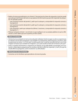 79
GuíaDidáctica-Período1-Lenguaje-1°básicoApoyoCompartido
Plan de clase - Período 1 - Lenguaje - 1º Básico
•	 Realice el mismo procedimiento con el texto 2. Para precisar las claves de respuestas correctas puede
que subrayen la(s) línea(s) del texto en que aparece la información que permite responder las pregun-
tas. Por ejemplo, puede:
- Leer la primera oración del párrafo 2, pedir que la subrayen y comprueben la respuesta correcta a
la pregunta 8.
- Leer la primera oración del párrafo 3, pedir que lo subrayen y comprueben la respuesta correcta a
la pregunta 9.
- Leer el párrafo 6, pedir que subrayen las últimas 2 oraciones y comprueben la respuesta correcta a
la pregunta 11.
•	 Pida que comparen el texto 1 con el texto 2 y que expliquen con sus propias palabras en qué se dife-
rencian y cómo saben que uno es poema y el otro cuento.
Cierre (15 minutos)
•	 Anime al curso a compartir en torno a la evaluación realizada. Intente recoger no solo sus experiencias
en relación con los ítems propuestos, sino también sus impresiones sobre la lectura y escritura: ¿Qué
les parecieron los textos 1 y 2? ¿Por qué? ¿Cuál les gustó más? ¿Cuál fue más difícil de leer? ¿Les costó
imaginar la historia que contaban las imágenes? ¿Les costó escribir el título de la historia? ¿Por qué?
•	 Invite a socializar brevemente su experiencia en relación con las dificultades encontradas en la eva-
luación: ¿Hubo alguna pregunta que les resultara más fácil o difícil de responder? ¿Cuál? ¿Por qué les
resultó difícil esa pregunta? ¿Cómo resolvieron sus dificultades?
Tarea para la casa (5 minutos)
•	 Comentar con los familiares qué aprendieron al revisar la prueba.
 