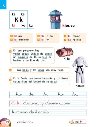 Ki lo
K &k
&kimono &de &karate.
Karina &y Kevin &usan
&ka &ke &ki &ko &ku
k
ka ke
ki ko ku kios co
En ese pa que te hay
va rias co sas: un ki lo de que so,
un po qui to de té, un ki lo de
ha ri na y un ki lo de pan.
1
En la fies ta can ta mos ka ra o ke y co mi mos
co sas ri cas del kios co de su pa pá.
3
Los ka kis y los ki wis son muy ricos.2
K k
Karate
&ciento &dos
1 	 ko 	ala
2 	 ki 	ló me tro
3 	 Ka	 ri	 na
4 	 ki 	 wi
5 	 ki	 mo no
6 	 ka 	 ra te ca
102 pp. 84
 