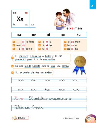 Félix &en Texas.
El &médico &examina a
&xa
&ax
&xe
&ex
&xi
&ix
&xo
&ox
&xu
&ux
x
ax ex
ix ox
e xa men
ux
El mé di co e xa mi nó a Fé lix y le dió
per mi so pa ra ir a la ex cur sión.
1
Xx
En una sa li da Ca lix to ca si se lu xa una pier na.2
Su ex pe rien cia fue un é xi to.3
X &x
&ciento &tres
xa xe xi xo xu
1 xi ló fo no
2 	 a ne xo
3 o xí ge no
4 a 	 xi la
5 é	 xi 	 to
6 ta	 xi
7 e 	xa men
8 bo 	xe 	o
9 au xi 	 lio
103pp. 85
 