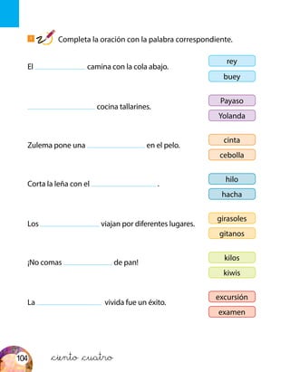 El camina con la cola abajo.
cocina tallarines.
Zulema pone una en el pelo.
Corta la leña con el .
Los viajan por diferentes lugares.
¡No comas de pan!
La vivida fue un éxito.
rey
buey
Payaso
Yolanda
cinta
cebolla
hilo
hacha
girasoles
gitanos
kilos
kiwis
excursión
examen
1
Completa la oración con la palabra correspondiente.
&ciento &cuatro104
 