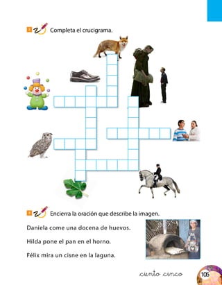 Z
O
R
Z R
P A Y A S O G
P I
A G
T E X A M E N
B U H O N
O T
J I N E T E
A
Daniela come una docena de huevos.
Hilda pone el pan en el horno.
Félix mira un cisne en la laguna.
2
Completa el crucigrama.
3
Encierra la oración que describe la imagen.
&ciento &cinco 105
 