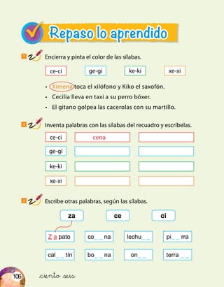 106
ce-ci ge-gi ke-ki xe-xi
ce-ci
ge-gi
ke-ki
xe-xi
za ce ci
Z a pato co_ _ na lechu_ _ pi_ _ rra
cal_ _ tín bo_ _ na on_ _ terra _ _
Repaso lo aprendido
1
Encierra y pinta el color de las sílabas.
2
Inventa palabras con las sílabas del recuadro y escríbelas.
3
Escribe otras palabras, según las sílabas.
•	 Ximena toca el xilófono y Kiko el saxofón.
•	 Cecilia lleva en taxi a su perro bóxer.
•	 El gitano golpea las cacerolas con su martillo.
&ciento &seis
cena
 