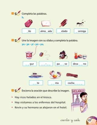 107
4
Completa las palabras.
	 h.
5
Une la imagen con su sílaba y completa la palabra.
	ya - ye - yi - yo - yu.
6
Encierra la oración que describe la imagen.
_ilo _ ormiga_ eladoalmo_ ada
_ _ gur _ _ - _ _
_ _ ma cocha_ _ _ _
•	 Hay ricos helados en el kiosco.
•	 Hoy visitamos a los enfermos del hospital.
•	 Kevin y su hermano se alojaron en el hotel.
&ciento y &siete
desa _ _ nopa _ _ so
_ _ te
 