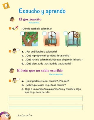 108
6
1
	 ¿Dónde estaba la calandria?
2
	a.	 ¿Por qué lloraba la calandria?
	b.	 ¿Qué le propone el gorrión a la calandria?
	c.	 ¿Qué hace la calandria luego que el gorrión la libera?
	d.	 ¿Qué piensas de la actitud de la calandria?
1
	a.	 ¿Es importante saber escribir? ¿Por qué?
	b.	 ¿Sobre qué cosas te gustaría escribir?
	c.	 Elige a un compañero o compañera y escríbele algo
que te gustaría decirle.
Escucho y aprendo
El león que no sabía escribir
Martin Baltsche
El gorrioncito
Manuel Peña
&ciento &ocho
 