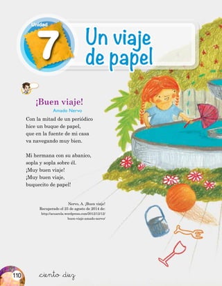 ¡Buen viaje!
Amado Nervo
Con la mitad de un periódico
hice un buque de papel,
que en la fuente de mi casa
va navegando muy bien.
Mi hermana con su abanico,
sopla y sopla sobre él.
¡Muy buen viaje!
¡Muy buen viaje,
buquecito de papel!
Nervo, A. ¡Buen viaje!
Recuperado el 25 de agosto de 2014 de:
http://acuarela.wordpress.com/2012/12/12/
buen-viaje-amado-nervo/
&ciento &diez
7
Unidad
Un viaje
de papel
110
 