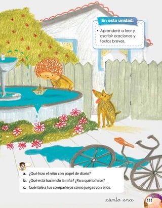 •	Aprenderé a leer y
escribir oraciones y
textos breves.
En esta unidad:
&ciento &once
a.	 ¿Qué hizo el niño con papel de diario?
b.	 ¿Qué está haciendo la niña? ¿Para qué lo hace?
c.	 Cuéntale a tus compañeros cómo juegas con ellos.
111
 