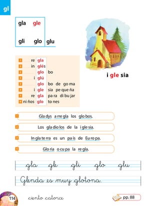gl
Glenda @es &muy &glotona.
&gla &gle &gli &glo &glu
i gle sia
gla gle
gli glo glu
Gla dys a rre gla los glo bos.1
Los gla dio los de la i gle sia.2
In gla te rra es un pa ís de Eu ro pa.3
Glo ria o cu pa la re gla.4
1 re 	 gla
2 in 	 glés
3 	 glo	 bo
4 i	 glú	
5 	 glo	 bo de go ma
6 i	 gle	 sia pe que ña
7 re 	 gla	 pa ra di bu jar
8 ni ños glo 	 to nes	
&ciento &catorce114 pp. 88
 