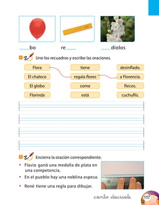bo re diolos
3
Une los recuadros y escribe las oraciones.
4
Encierra la oración correspondiente.
Flora desinflado.tiene
El globo flecos.come
El chaleco a Florencia.regala flores
Florinda cuchuflís.está
•	 Flavio ganó una medalla de plata en
una competencia.
•	 En el pueblo hay una neblina espesa.
•	 René tiene una regla para dibujar.
&ciento &diecisiete 117
 