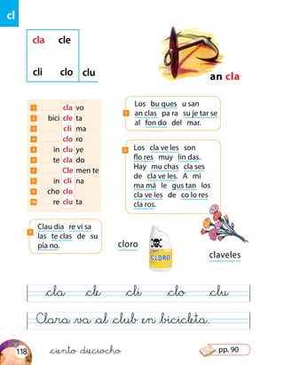 cl
Clara &va &al &club &en &bicicleta.
&cla &cle &cli &clo &clu
claveles
cloro
1 	 	 cla	 vo
2 	 bici	 cle	 ta
3 	 	 cli	 ma
4 	 	clo	 ro
5 	 in	 clu	 ye
6 	 te	 cla	 do
7 	 	Cle	men te
8 	 in	 cli	 na
9 	 cho	 clo
10 	 re	 clu	 ta
an cla
cla cle
cli clo clu
Los bu ques u san
an clas pa ra su je tar se
al fon do del mar.
1
Clau dia re vi sa
las te clas de su
pia no.
3
Los cla ve les son
flo res muy lin das.
Hay mu chas cla ses
de cla ve les. A mi
ma má le gus tan los
cla ve les de co lo res
cla ros.
2
&ciento &dieciocho118 pp. 90
 