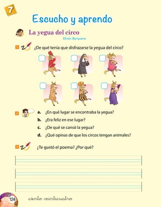 124
7
1
¿De qué tenía que disfrazarse la yegua del circo?
3
	 ¿Te gustó el poema? ¿Por qué?
Escucho y aprendo
La yegua del circo
Efraín Barquero
2	a.	 ¿En qué lugar se encontraba la yegua?
	 b.	 ¿Era feliz en ese lugar?
	c.	 ¿De qué se cansó la yegua?
	d.	 ¿Qué opinas de que los circos tengan animales?
&ciento &veinticuatro
 