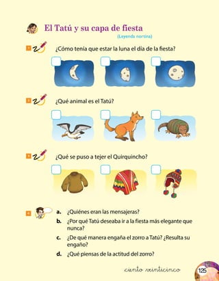 125
4
1
	 ¿Cómo tenía que estar la luna el día de la fiesta?
2
	 ¿Qué animal es el Tatú?
3
	 ¿Qué se puso a tejer el Quirquincho?
El Tatú y su capa de fiesta
(Leyenda nortina)
	a.	 ¿Quiénes eran las mensajeras?
	 b.	 ¿Por qué Tatú deseaba ir a la fiesta más elegante que
nunca?
	c.	 ¿De qué manera engaña el zorro a Tatú? ¿Resulta su
engaño?
	d.	 ¿Qué piensas de la actitud del zorro?
&ciento &veinticinco
 