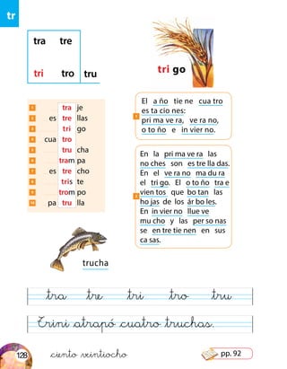 tr
&ciento &veintiocho
trucha
Trini &atrapó &cuatro &truchas.
&tra &tre &tri &tro &tru
1 	 	 tra	 je
2 	 es	 tre	 llas
3 	 	 tri	 go
4 	 cua	 tro	
5 	 	 tru	 cha
6 	 	tram	pa
7 	 es	 tre	 cho
8 	 	 tris	 te
9 	 	trom	po
10 	 pa	 tru	 lla
tri go
tra tre
tri tro tru
El a ño tie ne cua tro
es ta cio nes:
pri ma ve ra, ve ra no,
o to ño e in vier no.
1
En la pri ma ve ra las
no ches son es tre lla das.
En el ve ra no ma du ra
el tri go. El o to ño tra e
vien tos que bo tan las
ho jas de los ár bo les.
En in vier no llue ve
mu cho y las per so nas
se en tre tie nen en sus
ca sas.
2
128 pp. 92
 