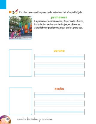 primavera
1
Escribe una oración para cada estación del año y dibújala.
&ciento &treinta y &cuatro
La primavera es hermosa, florecen las flores,
los árboles se llenan de hojas, el clima es
agradable y podemos jugar en los parques.
verano
otoño
134
 