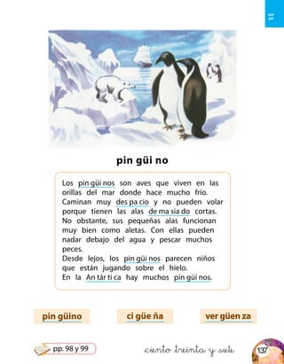 &ciento &treinta y &siete
pin güi no
Los pin güi nos son aves que viven en las
orillas del mar donde hace mucho frío.
Caminan muy des pa cio y no pueden volar
porque tienen las alas de ma sia do cortas.
No obstante, sus pequeñas alas funcionan
muy bien como aletas. Con ellas pueden
nadar debajo del agua y pescar muchos
peces.
Desde lejos, los pin güi nos parecen niños
que están jugando sobre el hielo.
En la An tár ti ca hay muchos pin güi nos.
pin güino ci güe ña ver güen za
güe
güi
137pp. 98 y 99
 