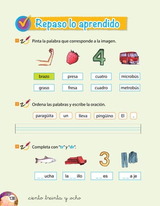 138 &ciento &treinta y &ocho
Repaso lo aprendido
1
Pinta la palabra que corresponde a la imagen.
2
Ordena las palabras y escribe la oración.
3
Completa con“tr”y“dr”.
brazo
graso
cuatro
cuadro
presa
fresa
microbús
metrobús
un pingüinolleva El .paragüita
_ _ ucha _ _ a je_ _ esla _ _ illo
 