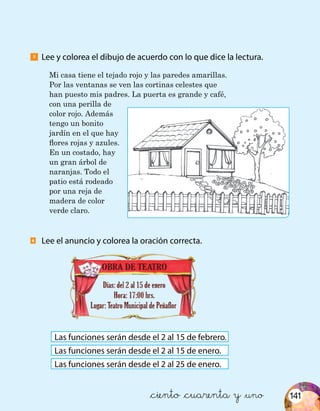 141
Lee y colorea el dibujo de acuerdo con lo que dice la lectura.5
6
Mi casa tiene el tejado rojo y las paredes amarillas.
Por las ventanas se ven las cortinas celestes que
han puesto mis padres. La puerta es grande y café,
con una perilla de
color rojo. Además
tengo un bonito
jardín en el que hay
flores rojas y azules.
En un costado, hay
un gran árbol de
naranjas. Todo el
patio está rodeado
por una reja de
madera de color
verde claro.
Lee el anuncio y colorea la oración correcta.
Las funciones serán desde el 2 al 15 de febrero.
Las funciones serán desde el 2 al 15 de enero.
Las funciones serán desde el 2 al 25 de enero.
&ciento &cuarenta y &uno
 