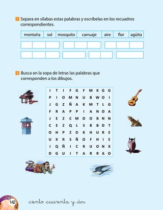 142
Busca en la sopa de letras las palabras que
corresponden a los dibujos.
Separa en sílabas estas palabras y escríbelas en los recuadros
correspondientes.
7
8
	I	T	I	F	G	F	M	K	G	G
	P	 I	 O	 M	 N	 U	 B	 W	O	 I
	J	 G	 Z	 Ñ	 A	 K	 M	 T	 L	 G
	F	 R	 A	 P	 P	 I	 A	 N	O	 A
	J	 E	 Z	 C	 M	 O	 O	 B	N	 N
	C	 E	 Z	 Q	 L	 S	 B	 B	 D	 T
	O	 H	 P	 Z	 D	 K	 H	 U	 R	 E
	U	 X	 R	 S	 Ñ	 O	 F	 H	 I	 E
	I	 Q	 Ñ	 I	 C	 R	 U	 O	N	 X
	D	 G	 U	 I	 T	 A	 R	 R	 A	 O
montaña sol mosquito carruaje aire flor agüita
&ciento &cuarenta y &dos
 