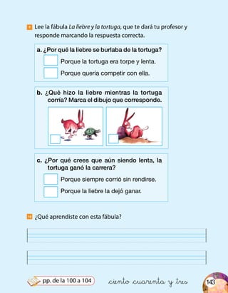 143
¿Qué aprendiste con esta fábula?
Lee la fábula La liebre y la tortuga, que te dará tu profesor y
responde marcando la respuesta correcta.
9
10
a. ¿Por qué la liebre se burlaba de la tortuga?
	 Porque la tortuga era torpe y lenta.
	 Porque quería competir con ella.
b. ¿Qué hizo la liebre mientras la tortuga
corría? Marca el dibujo que corresponde.
c. ¿Por qué crees que aún siendo lenta, la
tortuga ganó la carrera?
	 Porque siempre corrió sin rendirse.
	 Porque la liebre la dejó ganar.
&ciento &cuarenta y &trespp. de la 100 a 104
 