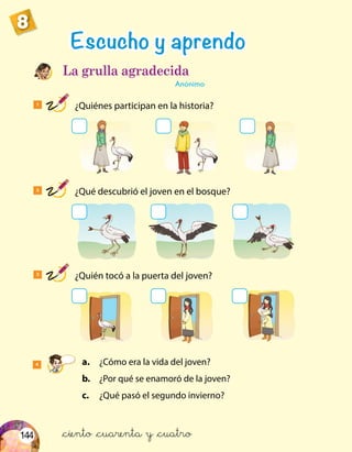 144
8
1
¿Quiénes participan en la historia?
2
¿Qué descubrió el joven en el bosque?
3
¿Quién tocó a la puerta del joven?
Escucho y aprendo
La grulla agradecida
Anónimo
4	a.	 ¿Cómo era la vida del joven?
	 b.	 ¿Por qué se enamoró de la joven?
	c.	 ¿Qué pasó el segundo invierno?
&ciento &cuarenta y &cuatro
 