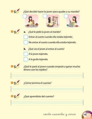 145
5
	 ¿Qué decidió hacer la joven para ayudar a su marido?
7
	 ¿Qué le pasó al joven cuando empezó a ganar mucho
dinero con los tejidos?
8
	 ¿Cómo termina el cuento?
9
	 ¿Qué aprendiste del cuento?
6
	 a.	 ¿Qué le pidió la joven al marido?
	 Entrar al cuarto cuando ella estaba tejiendo.
	 No entrar al cuarto cuando ella estaba tejiendo.
	 b.	 ¿Qué vio el joven al entrar al cuarto?
	 A la joven tejiendo.
	 A la grulla tejiendo.
&ciento &cuarenta y &cinco
 