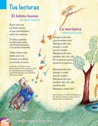 Tus lecturas
&ciento &cuarenta y &seis
García Lorca, F. (1997). La Mariposa.
En Obras de Federico García Lorca.
Madrid: Alianza Editorial.
Goytisolo, J. El lobito bueno
Recuperado el 20 de agosto de 2013
de http://bibliopoemes.blogspot.
com/2007/08/poema-can-infantilel-
lobito-bueno.html
El lobito bueno
José Agustín Goytisolo
Érase una vez
un lobito bueno
al que maltrataban
todos los corderos.
Y había también
un príncipe malo,
una bruja hermosa
y un pirata honrado.
Todas estas cosas
había una vez.
Cuando yo soñaba
un mundo al revés.
La mariposa
Federico García Lorca
Mariposa del aire
¡que hermosa eres!
Mariposa del aire
dorada y verde.
Luz de candil…
Mariposa del aire,
quédate ahí, ahí, ahí.
No te quieres parar,
pararte no quieres…
Mariposa del aire,
dorada y verde.
Luz de candil…
Mariposa del aire,
quédate ahí, ahí, ahí.
quédate ahí.
Mariposa ¿estás ahí?
146
 