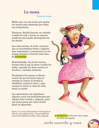 •	 Reverencia: inclinación del cuerpo
en señal de respeto.
Iriarte, T. La mona. Recuperado el 19 de agosto de
2013 de www.todoebook.net/.../Tomas%20de%20
Iriarte%20-%20Fabulas%20Lit. Texto adaptado.
&ciento &cuarenta y &nueve
La mona
Tomás de Iriarte
Había una vez una mona que quería
ser mucho más admirada que todas
sus compañeras.
Entonces, decidió hacerse un colorido
vestido de seda y hasta un coqueto
sombrero para poder distinguirse de
las demás.
Las otras monas, al verla, creyeron
que se encontraban frente a alguien
muy importante y comenzaron en ese
mismo instante a hacerle toda clase
de reverencias.
Deslumbradas, las tontas monas,
hacían todo lo que la mona vestida les
pedía, cayendo sin darse cuenta en
muchas y variadas tonterías.
Finalmente las monas se dieron
cuenta de que la buena ropa no
entrega la ciencia ni otorga la
sabiduría a quien la lleva, y que
aunque la mona se vista de seda,
mona se queda.
Las apariencias son engañosas;
algunas veces nos deslumbramos por
alguien bien vestido y elegante, pero
que desea pasar por sabio siendo
igual un ignorante.
149
 