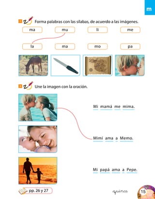 ma
la
mu
ma
li
mo
me
pa
Mi mamá me mima.
Mi papá ama a Pepe.
Mimí ama a Memo.
&quince
m
1
Forma palabras con las sílabas, de acuerdo a las imágenes.
2
Une la imagen con la oración.
15pp. 26 y 27
 