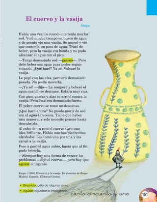 El cuervo y la vasija
Esopo
Había una vez un cuervo que tenía mucha
sed. Voló mucho tiempo en busca de agua
y de pronto vio una vasija. Se acercó y vió
que contenía un poco de agua. Trató de
beber, pero la vasija era honda y no pudo
alcanzar el agua con el pico.
—Tengo demasiada sed —graznó—. Pero
debo beber esa agua para poder seguir
volando. ¿Qué haré? Ya sé. Volcaré la
vasija.
Le pegó con las alas, pero era demasiado
pesada. No podía moverla.
—¡Ya sé! —dijo— La romperé y beberé el
agua cuando se derrame. Estará muy rica.
Con pico, garras y alas se arrojó contra la
vasija. Pero ésta era demasiado fuerte.
El pobre cuervo se tomó un descanso.
¿Qué haré ahora? No puedo morir de sed
con el agua tan cerca. Tiene que haber
una manera, y solo necesito pensar hasta
descubrirla.
Al cabo de un rato el cuervo tuvo una
idea brillante. Había muchas piedrecitas
alrededor. Las tomó una por una y las
arrojó a la vasija.
Poco a poco el agua subió, hasta que al fin
pudo beberla.
—Siempre hay una forma de vencer los
problemas —dijo el cuervo—, pero hay que
aguzar el ingenio.
&ciento &cincuenta y &uno
Esopo. (1993).El cuervo y la vasija. En Fábulas de Esopo.
Madrid, España: Editorial Gredos.
•	 Graznido: grito de algunas aves.
•	 Aguzar: agudizar la inteligencia.
151
 