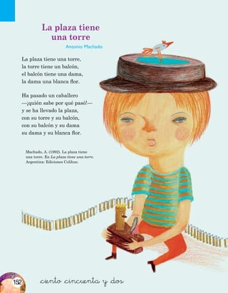 Machado, A. (1992). La plaza tiene
una torre. En La plaza tiene una torre.
Argentina: Ediciones Colihue.
&ciento &cincuenta y &dos
La plaza tiene
una torre
Antonio Machado
La plaza tiene una torre,
la torre tiene un balcón,
el balcón tiene una dama,
la dama una blanca flor.
Ha pasado un caballero
—¡quién sabe por qué pasó!—
y se ha llevado la plaza,
con su torre y su balcón,
con su balcón y su dama
su dama y su blanca flor.
152
 