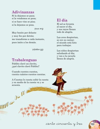 Adivinanzas
Si la dejamos se pasa; 				
si la vendemos se pesa;
si se hace vino se pisa;
si la dejamos se posa.
Muy bonito por delante
y muy feo por detrás;
me transformo a cada instante,
pues imito a los demás.
(Elespejo)
(Lauva)
Trabalenguas
Pablito clavó un clavito,
¿qué clavito clavó Pablito?
Cuando cuentes cuentos,
cuenta cuántos cuentos cuentas.
A Cuestas le cuesta subir la cuesta
y en medio de la cuesta va y se
acuesta.
El día
El sol se levanta
al nacer el día,
y sus rayos llenan
todo de alegría.
Las aves despiertan,
se oye su cantar;
el mundo está listo
para trabajar.
Los niños despiertan
saludando al día;
y van a la escuela
llenos de alegría.
&ciento &cincuenta y &tres 153
 