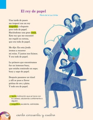 •	 Venia: inclinación que se hace con
la cabeza, saludando cortésmente a
alguien.
•	 Magnífico: excelente, admirable.
&ciento &cincuenta y &cuatro
El rey de papel
María de la Luz Uribe
Una tarde de paseo
me tropecé con un rey
magnífico y elegante
pero todo de papel.
Haciéndome una gran venia,
Este rey que me encontré
me regaló su corona,
que era toda de papel.
Me dijo: En esta jirafa
iremos a recorrer
mi reino. Y juntos nos fuimos.
Y era todo de papel.
Lo primero que encontramos
fue un inmenso buey,
que estaba comiendo un sapo;
buey y sapo de papel.
Después pasamos un túnel
y allí se puso a llover
gotitas de oro y plata.
Y todo era de papel.
154
 