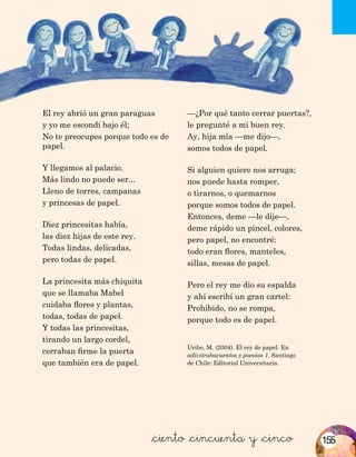 Uribe, M. (2004). El rey de papel. En
adivitrabacuentos y poesías 1. Santiago
de Chile: Editorial Universitaria.
&ciento &cincuenta y &cinco
El rey abrió un gran paraguas
y yo me escondí bajo él;
No te preocupes porque todo es de
papel.
Y llegamos al palacio.
Más lindo no puede ser...
Lleno de torres, campanas
y princesas de papel.
Diez princesitas había,
las diez hijas de este rey.
Todas lindas, delicadas,
pero todas de papel.
La princesita más chiquita
que se llamaba Mabel
cuidaba flores y plantas,
todas, todas de papel.
Y todas las princesitas,
tirando un largo cordel,
cerraban firme la puerta
que también era de papel.
—¿Por qué tanto cerrar puertas?,
le pregunté a mi buen rey.
Ay, hija mía —me dijo—,
somos todos de papel.
Si alguien quiere nos arruga;
nos puede hasta romper,
o tirarnos, o quemarnos
porque somos todos de papel.
Entonces, deme —le dije—,
deme rápido un pincel, colores,
pero papel, no encontré:
todo eran flores, manteles,
sillas, mesas de papel.
Pero el rey me dio su espalda
y ahí escribí un gran cartel:
Prohibido, no se rompa,
porque todo es de papel.
155
 