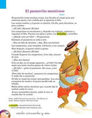 •	 Horquillas: herramienta en forma de
horca de labrador para diversos usos.
Esopo. (1993). El pastorcito mentiroso . En Fábulas de
Esopo. Madrid, España: Editorial Gredos.
&ciento &cincuenta y &seis
El pastorcito mentiroso
Esopo
El pastorcito tenía muchas ovejas. Las llevaba al campo para que
comieran pasto y las cuidaba por si aparecía el lobo.
Las ovejas comían y el pastor se aburría. Un día, para divertirse, se
puso a gritar:
—¡El lobo! ¡Socorro! ¡El lobo!
Los campesinos lo escucharon y, dejando sus trabajos, corrieron a
espantar al lobo. Fueron con palos y palas, con horquillas y rastrillos.
—¿Dónde está ese lobo? —Preguntaron.
Entonces el pastorcito se echó a reír.
—Era un lobo de mentira —dijo. ¡Era una broma!
Los campesinos, muy enojados, volvieron a sus campos.
Días después, el pastor volvió a gritar:
—¡El lobo! ¡Socorro! ¡El lobo!
Cuando llegaron los campesinos, él les dijo, muerto
de risa:
—¡Era otra broma!
Pero un día, en el campo apareció… ¡el lobo! Un lobo
negro que tenía muchas ganas de comer ovejas.
—¡El lobo! —gritó el pastorcito. De veras, ¡vino
el lobo!
“Otro lobo de mentira”, pensaron los campesinos.
Y nadie fue a socorrerlo.
El lobo se comió las ovejas más gorditas. Las otras,
escaparon de miedo y el pastor perdió todo su
rebaño.
Había dicho tantas mentiras que, cuando dijo la
verdad, nadie le creyó.
Al que acostumbra mentir, nadie le cree ni
cuando dice la verdad.
156
 