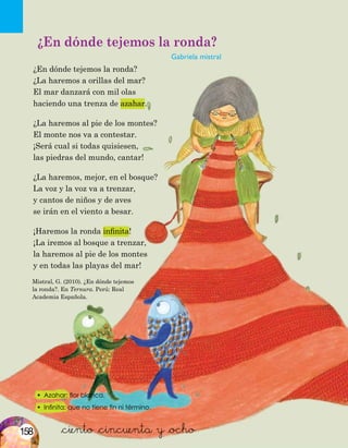 Mistral, G. (2010). ¿En dónde tejemos
la ronda?. En Ternura. Perú: Real
Academia Española.
•	 Azahar: flor blanca.
•	 Infinita: que no tiene fin ni término.
&ciento &cincuenta y &ocho
¿En dónde tejemos la ronda?
Gabriela mistral
¿En dónde tejemos la ronda?
¿La haremos a orillas del mar?
El mar danzará con mil olas
haciendo una trenza de azahar.
¿La haremos al pie de los montes?
El monte nos va a contestar.
¡Será cual si todas quisiesen,
las piedras del mundo, cantar!
¿La haremos, mejor, en el bosque?
La voz y la voz va a trenzar,
y cantos de niños y de aves
se irán en el viento a besar.
¡Haremos la ronda infinita!
¡La iremos al bosque a trenzar,
la haremos al pie de los montes
y en todas las playas del mar!
158
 