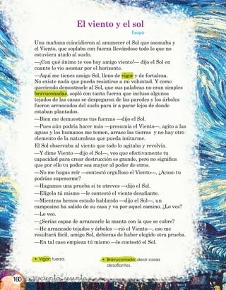 &ciento &sesenta
•	 Vigor: fuerza. •	 Bravuconada: decir cosas
desafiantes.
El viento y el sol
Esopo
Una mañana coincidieron al amanecer el Sol que asomaba y
el Viento, que soplaba con fuerza llevándose todo lo que no
estuviera atado al suelo.
—¡Con qué ánimo te veo hoy amigo viento!— dijo el Sol en
cuanto lo vio asomar por el horizonte.
—Aquí me tienes amigo Sol, lleno de vigor y de fortaleza.
No existe nada que pueda resistirse a mi voluntad. Y como
queriendo demostrarle al Sol, que sus palabras no eran simples
bravuconadas, sopló con tanta fuerza que incluso algunos
tejados de las casas se despegaron de las paredes y los árboles
fueron arrancados del suelo para ir a parar lejos de donde
estaban plantados.
—Bien me demuestras tus fuerzas —dijo el Sol.
—Pues aún podría hacer más —presumía el Viento—, agito a las
aguas y los humanos me temen, arraso las tierras y no hay otro
elemento de la naturaleza que pueda imitarme.
El Sol observaba al viento que todo lo agitaba y revolvía.
—Y dime Viento —dijo el Sol—, veo que efectivamente tu
capacidad para crear destrucción es grande, pero no significa
que por ello tu poder sea mayor al poder de otros.
—No me hagas reír —contestó orgulloso el Viento—, ¿Acaso tu
podrías superarme?
—Hagamos una prueba si te atreves —dijo el Sol.
—Elígela tú mismo —le contestó el viento desafiante.
—Mientras hemos estado hablando —dijo el Sol—, un
campesino ha salido de su casa y va por aquel camino. ¿Lo ves?
—Lo veo.
—¿Serías capaz de arrancarle la manta con la que se cubre?
—He arrancado tejados y árboles —rió el Viento—, eso me
resultará fácil, amigo Sol, debieras de haber elegido otra prueba.
—En tal caso empieza tú mismo —le contestó el Sol.
160
 
