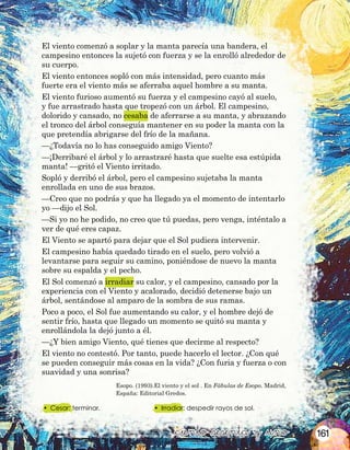 •	 Cesar: terminar.
&ciento &sesenta y &uno
Esopo. (1993).El viento y el sol . En Fábulas de Esopo. Madrid,
España: Editorial Gredos.
•	 Irradiar: despedir rayos de sol.
El viento comenzó a soplar y la manta parecía una bandera, el
campesino entonces la sujetó con fuerza y se la enrolló alrededor de
su cuerpo.
El viento entonces sopló con más intensidad, pero cuanto más
fuerte era el viento más se aferraba aquel hombre a su manta.
El viento furioso aumentó su fuerza y el campesino cayó al suelo,
y fue arrastrado hasta que tropezó con un árbol. El campesino,
dolorido y cansado, no cesaba de aferrarse a su manta, y abrazando
el tronco del árbol conseguía mantener en su poder la manta con la
que pretendía abrigarse del frío de la mañana.
—¿Todavía no lo has conseguido amigo Viento?
—¡Derribaré el árbol y lo arrastraré hasta que suelte esa estúpida
manta! —gritó el Viento irritado.
Sopló y derribó el árbol, pero el campesino sujetaba la manta
enrollada en uno de sus brazos.
—Creo que no podrás y que ha llegado ya el momento de intentarlo
yo —dijo el Sol.
—Si yo no he podido, no creo que tú puedas, pero venga, inténtalo a
ver de qué eres capaz.
El Viento se apartó para dejar que el Sol pudiera intervenir.
El campesino había quedado tirado en el suelo, pero volvió a
levantarse para seguir su camino, poniéndose de nuevo la manta
sobre su espalda y el pecho.
El Sol comenzó a irradiar su calor, y el campesino, cansado por la
experiencia con el Viento y acalorado, decidió detenerse bajo un
árbol, sentándose al amparo de la sombra de sus ramas.
Poco a poco, el Sol fue aumentando su calor, y el hombre dejó de
sentir frío, hasta que llegado un momento se quitó su manta y
enrollándola la dejó junto a él.
—¿Y bien amigo Viento, qué tienes que decirme al respecto?
El viento no contestó. Por tanto, puede hacerlo el lector. ¿Con qué
se pueden conseguir más cosas en la vida? ¿Con furia y fuerza o con
suavidad y una sonrisa?
161
 