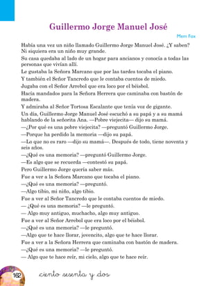 &ciento &sesenta y &dos
Guillermo Jorge Manuel José
Mem Fox
Había una vez un niño llamado Guillermo Jorge Manuel José. ¿Y saben?
Ni siquiera era un niño muy grande.
Su casa quedaba al lado de un hogar para ancianos y conocía a todas las
personas que vivían allí.
Le gustaba la Señora Marcano que por las tardes tocaba el piano.
Y también el Señor Tancredo que le contaba cuentos de miedo.
Jugaba con el Señor Arrebol que era loco por el béisbol.
Hacía mandados para la Señora Herrera que caminaba con bastón de
madera.
Y admiraba al Señor Tortosa Escalante que tenía voz de gigante.
Un día, Guillermo Jorge Manuel José escuchó a su papá y a su mamá
hablando de la señorita Ana. —Pobre viejecita— dijo su mamá.
—¿Por qué es una pobre viejecita? —preguntó Guillermo Jorge.
—Porque ha perdido la memoria —dijo su papá.
—Lo que no es raro —dijo su mamá—. Después de todo, tiene noventa y
seis años.
—¿Qué es una memoria? —preguntó Guillermo Jorge.
—Es algo que se recuerda —contestó su papá.
Pero Guillermo Jorge quería saber más.
Fue a ver a la Señora Marcano que tocaba el piano.
—¿Qué es una memoria? —preguntó.
—Algo tibio, mi niño, algo tibio.
Fue a ver al Señor Tancredo que le contaba cuentos de miedo.
— ¿Qué es una memoria? —le preguntó.
— Algo muy antiguo, muchacho, algo muy antiguo.
Fue a ver al Señor Arrebol que era loco por el béisbol.
—¿Qué es una memoria? —le preguntó.
—Algo que te hace llorar, jovencito, algo que te hace llorar.
Fue a ver a la Señora Herrera que caminaba con bastón de madera.
—¿Qué es una memoria? —le preguntó.
— Algo que te hace reír, mi cielo, algo que te hace reír.
162
 