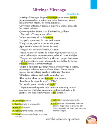 &ciento &sesenta y cinco
•	 Candonga: astuta.
•	 Convite: invitar a una reunión.
•	 Alacena: armario.
•	 Nabos: planta de raíz comestible.
•	 Fregar: restregar con fuerza una cosa
con otra.
Mirringa Mirronga
Rafael Pombo
Mirringa Mirronga, la gata candonga va a dar un convite
jugando escondite, y quiere que todos los gatos y gatas
no almuercen ratones ni cenen con ratas.
“A ver mis anteojos, y pluma y tintero, y vamos poniendo
las cartas primero.
Que vengan las Fuñas y las Fanfarriñas, y Ñoño
y Marroño y Tompo y sus niñas.
“Ahora veamos qué tal la alacena.
Hay pollo y pescado, ¡la cosa está buena!
Y hay tortas y pollos y carnes sin grasa.
¡Qué amable señora la dueña de casa!
“Vengan mis michitos Mirrín y Mirrón.
Vayan volando al cuarto de mamá Fogón por ocho platos
y cuatro bandejas que no estén rajadas, ni rotas ni viejas.
“Vengan mis michitos Mirrón y Mirrín, traigan la canasta
y el dindirindín, ¡y zape, al mercado! que faltan lechugas
y nabos y coles y arroz y tortuga.
“Digan a mi amita que tengo visita, que no venga a verme,
no sea que enferme, que mañana mismo devuelvo sus
platos, que agradezco mucho y están muy baratos.
“¡Cuidado, patitas, si el suelo me embarran.
¡Que quiten el polvo, que frieguen, que barran.
¡Las flores, la mesa, la sopa!... ¡Tilín!
Ya llega la gente. ¡Jesús, qué trajín!”.
Llegaron en coche ya entrada la noche señores y damas,
con muchas cortesías, en grande uniforme, de cola y de
guante, con cuellos muy tiesos y frac elegante.
•	 Trajín: caminar reiteradamente.
•	 Frac: vestidura de hombre, que por
delante llega hasta la cintura y por
detrás tiene dos faldones más o menos
anchos y largos.
165
 