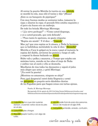 &ciento &sesenta y &siete
Pombo, R. Mirringa Mirronga.
Recuperado 22 de agosto de 2013 de http://www.bibliotecasvirtuales.com/
biblioteca/literaturainfantil/poesiainfantil/rafaelpombo/mirringamirronga.asp
•	 Cabriola: brinco que dan quienes
danzan, cruzando varias veces los pies
en el aire.
•	 Conceder: dar, otorgar.
•	 Resuelle: respiro fuerte y con algo de
ruido.
•	 Minué: baile francés para dos personas.
Estuvo de moda en el siglo XVIII.
•	 Gatuperio: embrollo, enredo, confusión.
Al cerrar la puerta Mirriña la tuerta en una cabriola
se mordió la cola, mas olió el tocino y dijo “¡Miaao!
¡Este es un banquete de pipiripao!”
Con muy buenos modos se sentaron todos, tomaron la
sopa y alzaron la copa; el pescado frito estaba exquisito y
el pavo sin hueso era un embrujo.
De todo les brinda Mirringa Mirronga:
—“¿Le sirvo pechuga?” —“Como usted disponga,
y yo a usted pescado, que está delicado”.
—“Pues tanto le apetezca, no gaste etiqueta:
“Repita sin miedo”. Y él dice: —“Concedo”.
Mas ¡ay! que una espina se le atasca, y Ñoña la hermosa
que es habilidosa metiéndole la uña le dice: “¡Resuelle!”
Mirriña a Cuca le golpeó en la nuca y pasó al instante la
espina del diablo, sirvieron los postres y luego el café,
y empezó la danza bailando un minué.
Hubo vals y polka y mazurca, y Tompo que estaba con
máxima turca, enreda en las uñas el traje de Ñoña
y ambos van al suelo y ella se desmoña.
Maullaron de risa todos los danzantes y siguió el jaleo
más alegre que antes, y gritó Mirringa:
“¡Ya cerré la puerta!
¡Mientras no amanezca, ninguno se aleja!”
Pero ¡qué desgracia! entró doña Engracia y armó
un gatuperio un poquito serio dándoles chorizo
de tío Pegadizo para que hagan cenas con tortas ajenas.
167
 