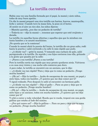&ciento &sesenta y ocho
La tortilla corredora
Anónimo
Había una vez una familia formada por el papá, la mamá y siete niños,
todos de muy buen apetito.
Un día la mamá preparó una rica tortilla con harina, huevos, mantequilla,
leche y azúcar. Cuando tuvo la masa lista, la puso en el horno.
Al sentir en el aire un rico olor, los niños dijeron:
—Mamita querida, ¿nos das un pedacito de tortilla?
—Todavía no —dijo la mamá—, tenemos que esperar que esté crujiente y
dorada.
La tortilla vio aquellas bocas abiertas y aquellos ojos que la miraban con
tanta hambre y se asustó muchísimo.
¡No quería que se la comieran!
Cuando la mamá abrió la puerta del horno, la tortilla dio un gran salto, rodó
hasta la puerta y salió corriendo a la calle lo más rápido que pudo.
— ¿A dónde vas? —gritó la mamá. Y tomando una cuchara de palo, salió
persiguiendo a la tortilla. Su marido y sus hijos corrieron tras ella, gritando
a la gente que pasaba por la calle:
— ¡Paren a esa tortilla! ¡Paren a esa tortilla!
Pero la tortilla corría tan rápido que muy pronto quedaron atrás. Volvieron
a su casa muy tristes y esa noche sólo comieron pan duro.
A poco rodar, la tortilla se encontró con un anciano, que le dijo:
— ¿A dónde vas tan rápido? Para y deja que te coma un pedacito. ¡Tengo
mucha hambre!
— ¡Oh no! —Dijo la tortilla—. Acabo de escaparme de una mamá, un papá y
siete hijos, todos con hambre. ¿Y quieres que me deje comer por ti?
Y siguió rodando. Poco después le salió al encuentro un hermoso gallo.
— ¿A dónde vas tan rápido? —Dijo el gallo—. Para un poco y deja que te
coma un pedacito. ¡Tengo mucha hambre!
—¡Oh no! —Dijo la tortilla—. Acabo de escaparme de una mamá, un papá,
siete hijos y un anciano, todos con mucha hambre. ¿Y quieres que me deje
comer por ti?
Y echó a correr a toda velocidad. Rueda que te rueda, tropezó con una gorda
gallina que estaba al lado del camino.
—¿Por qué corres así? —Dijo la gallina—. Para un poco y deja que te coma
un pedacito. ¡Tengo mucha hambre!
168
 