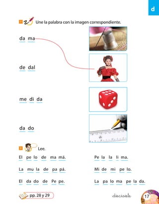 d
&diecisiete
da ma
me di da
de dal
da do
El pe lo de ma má. Pe la la li ma.
La mu la de pa pá. Mi de mi pe lo.
El da do de Pe pe. La pa lo ma pe la da.
1
Une la palabra con la imagen correspondiente.
2
Lee.
17pp. 28 y 29
 