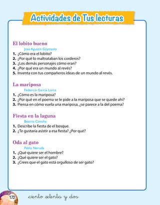El lobito bueno
José Agustín Goytisolo
1.	 ¿Cómo era el lobito?
2.	 ¿Por qué lo maltrataban los corderos?
3.	 ¿Los demás personajes cómo eran?
4.	 ¿Por qué era un mundo al revés?
5.	 Inventa con tus compañeros ideas de un mundo al revés.
La mariposa
Federico García Lorca
1.	 ¿Cómo es la mariposa?
2.	 ¿Por qué en el poema se le pide a la mariposa que se quede ahí?
3.	 Piensa en cómo vuela una mariposa, ¿se parece a la del poema?
Fiesta en la laguna
Beatriz Concha
1.	 Describe la fiesta de el bosque.
2.	 ¿Te gustaría asistir a esa fiesta? ¿Por qué?
Oda al gato
Pablo Neruda
1.	 ¿Qué quiere ser el hombre?
2.	 ¿Qué quiere ser el gato?
3.	 ¿Crees que el gato está orgulloso de ser gato?
&ciento &setenta y &dos
Actividades de Tus lecturas
172
 