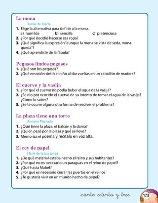 &ciento &setenta y &tres
La mona
Tomás de Iriarte
1.	 Elige la alternativa para definir a la mona.
a)	 humilde 		 b) sencilla 		 c) pretenciosa
2.	 ¿Por qué decidió hacerse esa ropa?
3.	 ¿Qué significa la expresión“aunque la mona se vista de seda, mona
queda”?
4.	 ¿Qué aprendiste de la fábula?
Pegasos lindos pegasos
1.	 ¿Qué son los pegasos?
2.	 ¿Qué emoción sintió el niño al dar vueltas en un caballito de madera?
El cuervo y la vasija
1.	 ¿Por qué el cuervo no podía beber el agua de la vasija?
2.	 ¿Se dio por vencido el cuervo de su intento de tomar el agua de la vasija?
¿Cómo lo sabes?
3.	 ¿Se te ocurre alguna otra forma de resolver el problema?
La plaza tiene una torre
Antonio Machado
1.	¿Qué tiene la plaza, el balcón y la dama?
2.	 ¿Quién pasó por la plaza y qué se llevo?
3.	 Memoriza el poema y recítalo en voz alta.
El rey de papel
María de la Luz Uribe
1.	 ¿De qué material estaba hecho el reino y sus habitantes?
2.	 ¿Por qué no es necesario un paraguas en el reino de papel?
3.	 ¿Qué hacía Mabel?
4.	 ¿Por qué es necesario cerrar las puertas en el reino?
5.	 ¿Te gustaría vivir en un mundo hecho de papel?
173
 